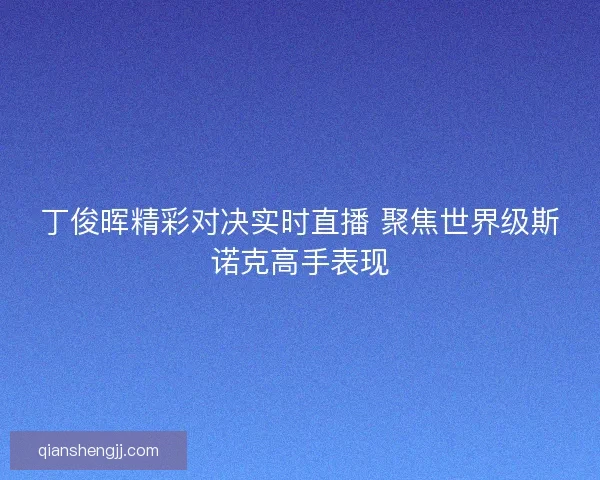 丁俊晖精彩对决实时直播 聚焦世界级斯诺克高手表现