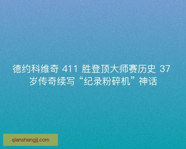 德约科维奇 411 胜登顶大师赛历史 37 岁传奇续写 “纪录粉碎机” 神话