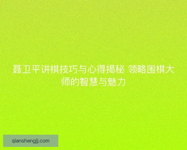 聂卫平讲棋技巧与心得揭秘 领略围棋大师的智慧与魅力