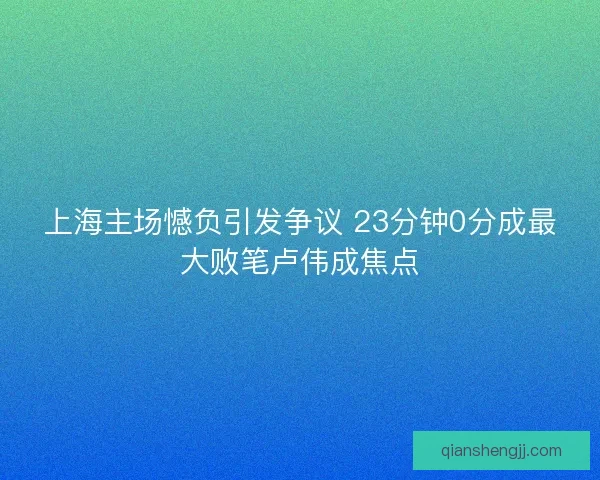 上海主场憾负引发争议 23分钟0分成最大败笔卢伟成焦点