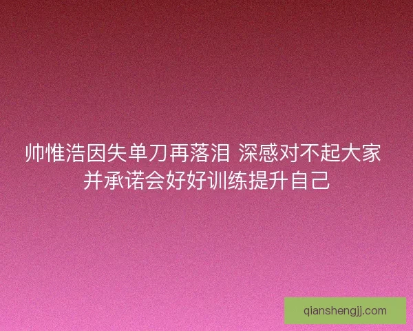 帅惟浩因失单刀再落泪 深感对不起大家 并承诺会好好训练提升自己
