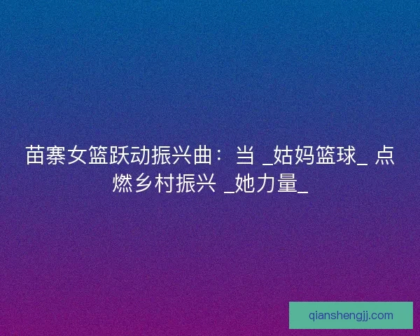 苗寨女篮跃动振兴曲：当 _姑妈篮球_ 点燃乡村振兴 _她力量_