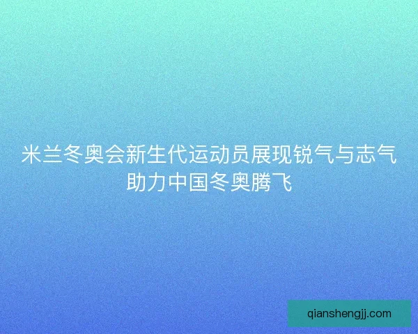 米兰冬奥会新生代运动员展现锐气与志气助力中国冬奥腾飞