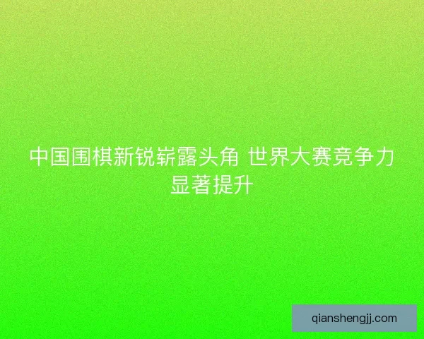 中国围棋新锐崭露头角 世界大赛竞争力显著提升
