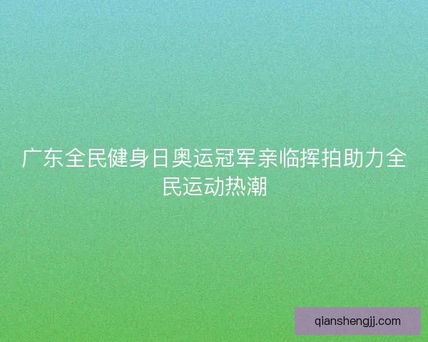 广东全民健身日奥运冠军亲临挥拍助力全民运动热潮