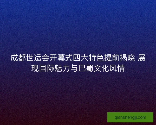 成都世运会开幕式四大特色提前揭晓 展现国际魅力与巴蜀文化风情