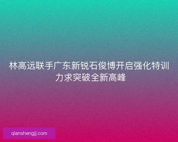 林高远联手广东新锐石俊博开启强化特训 力求突破全新高峰