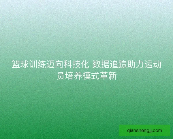 篮球训练迈向科技化 数据追踪助力运动员培养模式革新